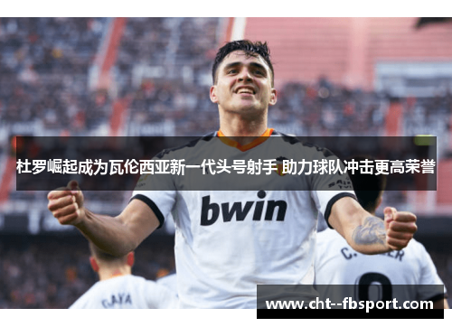 杜罗崛起成为瓦伦西亚新一代头号射手 助力球队冲击更高荣誉