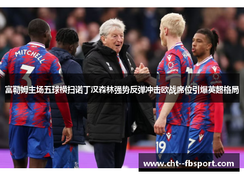 富勒姆主场五球横扫诺丁汉森林强势反弹冲击欧战席位引爆英超格局